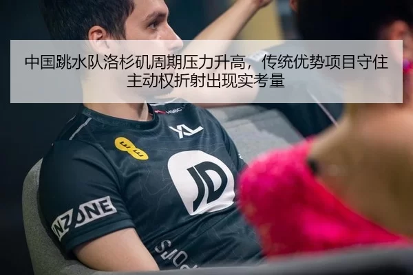中国跳水队洛杉矶周期压力升高，传统优势项目守住主动权折射出现实考量